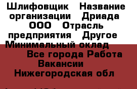 Шлифовщик › Название организации ­ Дриада, ООО › Отрасль предприятия ­ Другое › Минимальный оклад ­ 18 000 - Все города Работа » Вакансии   . Нижегородская обл.